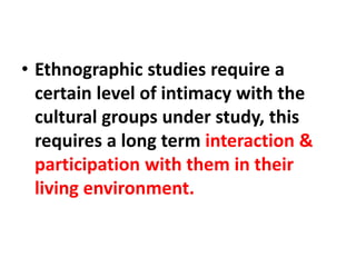 • Ethnographic studies require a
certain level of intimacy with the
cultural groups under study, this
requires a long term interaction &
participation with them in their
living environment.
 