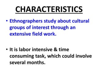CHARACTERISTICS
• Ethnographers study about cultural
groups of interest through an
extensive field work.
• It is labor intensive & time
consuming task, which could involve
several months.
 