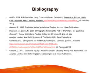 Bibliography
• AHRQ. 2009. AHRQ Activities Using Community-Based Participatory Research to Address Health
Care Disparities. AHRQ. [Online]. Availabe: http://www.ahrq.gov/research/cbprbrief.htm. [19 February
2013].
• Alasutari, P. 1995. Qualitative Method and Cultural Studies. London: Sage Publications.
• Bazanger, I. & Dodier, N. 2009. Ethnography: Relating The Part To The Whole. In: Qualitative
Research: Theory, Method and Practice. Edited by: Silverman, D. 2nd ed. Los
Angeles, London, New Delhi, Singapore & Washington D.C: Sage Publications.
• Camtools 2013. Ethnographic and Field Study Techniques. Camtools. [Online]. Available:
https://camtools.cam.ac.uk/wiki/site/e30faf26-bc0c-4533-acbc-
cff4f9234e1b/ethnographic%20and%20field%20study.html. [20 February 2013].
• Creswell, J. 2013. Qualitative Inquiry & Research Design: Choosing Among Five Approaches. Los
Angeles, London, New Delhi, Singapore, & Washington D.C: Sage Publications.
 