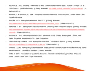 • Fountain, L. 2010. Usability Techniques To Help: Communicate Creative Ideas. System Concepts Ltd. &
YouTube LLC. (Video Recording). [Online]. Available: http://www.youtube.com/watch?v=-vXUCNlicQQ. [19
February 2013].
• Marshall, C. & Rossman, G. 2006. Designing Qualitative Research. Thousand Oaks, London & New Delhi:
Sage Publications.
• Pant, M. 2012. Participatory Research. UNESCO. [Online]. Available:
http://www.unesco.org/education/aladin/paldin/pdf/course01/unit_08.pdf. [18 February 2013].
• Prill-Brett, J. 2011. Ethnographic Research Methods. University of the Philippines Baguio. [Online]. Available:
http://www.tebtebba.org/index.php/all-resources/category/108-day-5?download=805:ethnographic-research-
methods. [20 February 2013].
• Richards, L. 2010. Handling Qualitative Data: A Practical Guide. 2nd ed. Los Angeles, London, New
Delhi, Singapore, & Washington DC: Sage Publications.
• The Community Tool Box. 2013. Participitory Evaluation. University of Kansas. [Online]. Available:
http://ctb.ku.edu/TempDocuments/en/36.6_000.ppt. [20 February2013].
• Watters, J. 2010. Participatory Action Research: An Educational Tool For Citizen-Users Of Community Mental
Health Services. University of Manitoba. [Online]. Available:
• Willis, J. 2007. Foundations of Qualitative Research: Interpretive and Critical Approaches. Thousand
Oaks, London & New Delhi: Sage Publications.
 