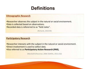 Definitions
Ethnographic Research
•Researcher observes the subject in the natural or social environment.
•Data is collected based on observations.
•Recorded data is refererred to as "field notes".
(Richards, 2010:40)
Participatory Research
•Researcher interacts with the subject in the natural or social environment.
•Direct involvement is used to collect data.
•Also referred to as Participatory Action Research (PAR).
(Marshall & Rossman, 2006:7)(Willis, 2012:232)
 