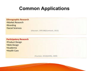 Common Applications
Ethnographic Research
•Market Research
•Branding
•Social Sciences
(Alasutari, 1995:88)(Camtools, 2013)
Participatory Research
•Product Design
•Web Design
•Academia
•Health Care
(Fountain, 2010)(AHRQ, 2009)
 