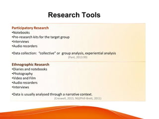 Research Tools
Participatory Research
•Notebooks
•Pre-research kits for the target group
•Interviews
•Audio recorders
•Data collection: “collective” or group analysis, experiential analysis
(Pant, 2013:99)
.
Ethnographic Research
•Diaries and notebooks
•Photography
•Video and Film
•Audio recorders
•Interviews
•Data is usually analysed through a narrative context.
(Creswell, 2013, 96)(Phill-Brett, 2011)
 