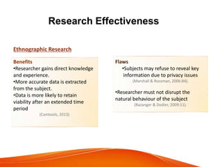 Research Effectiveness
Ethnographic Research
Benefits
•Researcher gains direct knowledge
and experience.
•More accurate data is extracted
from the subject.
•Data is more likely to retain
viability after an extended time
period
(Camtools, 2013)
Flaws
•Subjects may refuse to reveal key
information due to privacy issues
(Marshall & Rossman, 2006:84).
•Researcher must not disrupt the
natural behaviour of the subject
(Bazanger & Dodier, 2009:11).
 