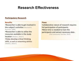 Research Effectiveness
Participatory Research
Benefits
•Researcher is able to get involved in
the subject's activities (Marshall &
Rossman, 2006).
•Researcher is able to utilise the
resources available in the study
location (Watters, 2010:7).
•Helps develop critical thinking
skills, as well as networking abilities
(Watters, 2010:7).
Flaws
•collaborative nature of research requires
full participation of participants.
•More time is needed to train the
participants and extract necessary data .
(The Community Tool Box, 2013)
 