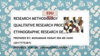 RESEARCH METHODOLOGY
QUALITATIVE RESEARCH PROCEDURES
ETHNOGRAPHIC RESEARCH DESIGN
PREPARED BY: MUHAMMAD HANAFI BIN MD ZAINI
(2017775287)
PREPARED FOR: DR. JOHAN@EDDY LUARAN
EDU
702
 