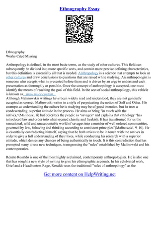 Ethnography Essay
Ethnography
Works Cited Missing
Anthropology is defined, in the most basic terms, as the study of other cultures. This field can
subsequently be divided into more specific sects, and contain more precise defining characteristics,
but this definition is essentially all that is needed. Anthropology is a science that attempts to look at
other cultures and draw conclusions to questions that are raised while studying. An anthropologist is
someone who accepts what is presented before them and is driven by an urge to understand each
presentation as thoroughly as possible. Once the concept of anthropology is accepted, one must
identify the means of reaching the goal of this field. In the sect of social anthropology, this vehicle
is known as...show more content...
Although Malinowskis writings have been widely read and understood, they are not generally
accepted as correct. Malinwoski writes in a style of perpetuating the notion of Self and Other. His
attempts at understanding the culture he is studying may be of good intention, but he uses a
condescending, superior attitude in the process. He aims at being "in touch with the
natives,"(Malinoski, 8) but describes the people as "savages" and explains that ethnology "has
introduced law and order into what seemed chaotic and freakish. It has transformed for us the
sensational, wild and unaccountable world of savages into a number of well ordered communities,
governed by law, behaving and thinking according to consistent principles"(Malinowski, 9–10). He
is essentially contradicting himself, saying that he both strives to be in touch with the natives in
order to give a full understanding of their lives, while conducting his research with a superior
attitude, which denies any chances of being authentically in touch. It is this contradiction that has
prompted many to use new techniques, transgressing the "rules" established by Malinowski and his
contemporaries.
Renato Rosaldo is one of the most highly acclaimed, contemporary anthropologists. He is also one
that has sought a new style of writing to give his ethnographic accounts. In his celebrated work,
Grief and a Headhunters Rage, Rosaldo uses the traditional "rules of anthropology" as the
Get more content on HelpWriting.net
 