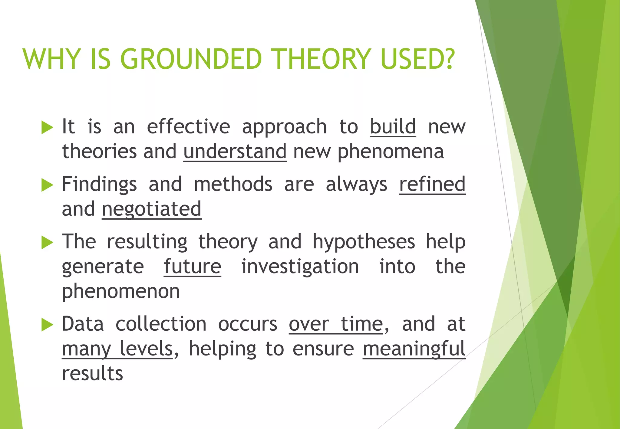WHY IS GROUNDED THEORY USED?
 It is an effective approach to build new
theories and understand new phenomena
 Findings and methods are always refined
and negotiated
 The resulting theory and hypotheses help
generate future investigation into the
phenomenon
 Data collection occurs over time, and at
many levels, helping to ensure meaningful
results
 
