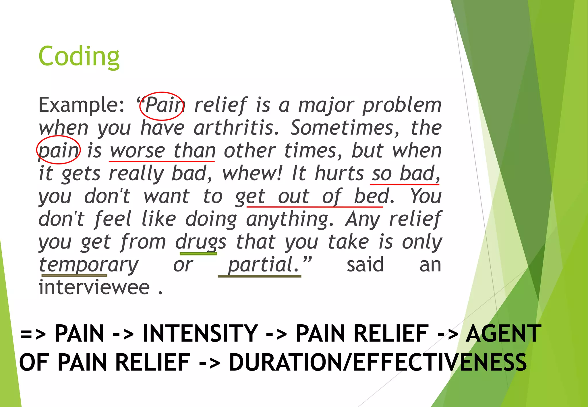 Coding
Example: “Pain relief is a major problem
when you have arthritis. Sometimes, the
pain is worse than other times, but when
it gets really bad, whew! It hurts so bad,
you don't want to get out of bed. You
don't feel like doing anything. Any relief
you get from drugs that you take is only
temporary or partial.” said an
interviewee .
=> PAIN -> INTENSITY -> PAIN RELIEF -> AGENT
OF PAIN RELIEF -> DURATION/EFFECTIVENESS
 