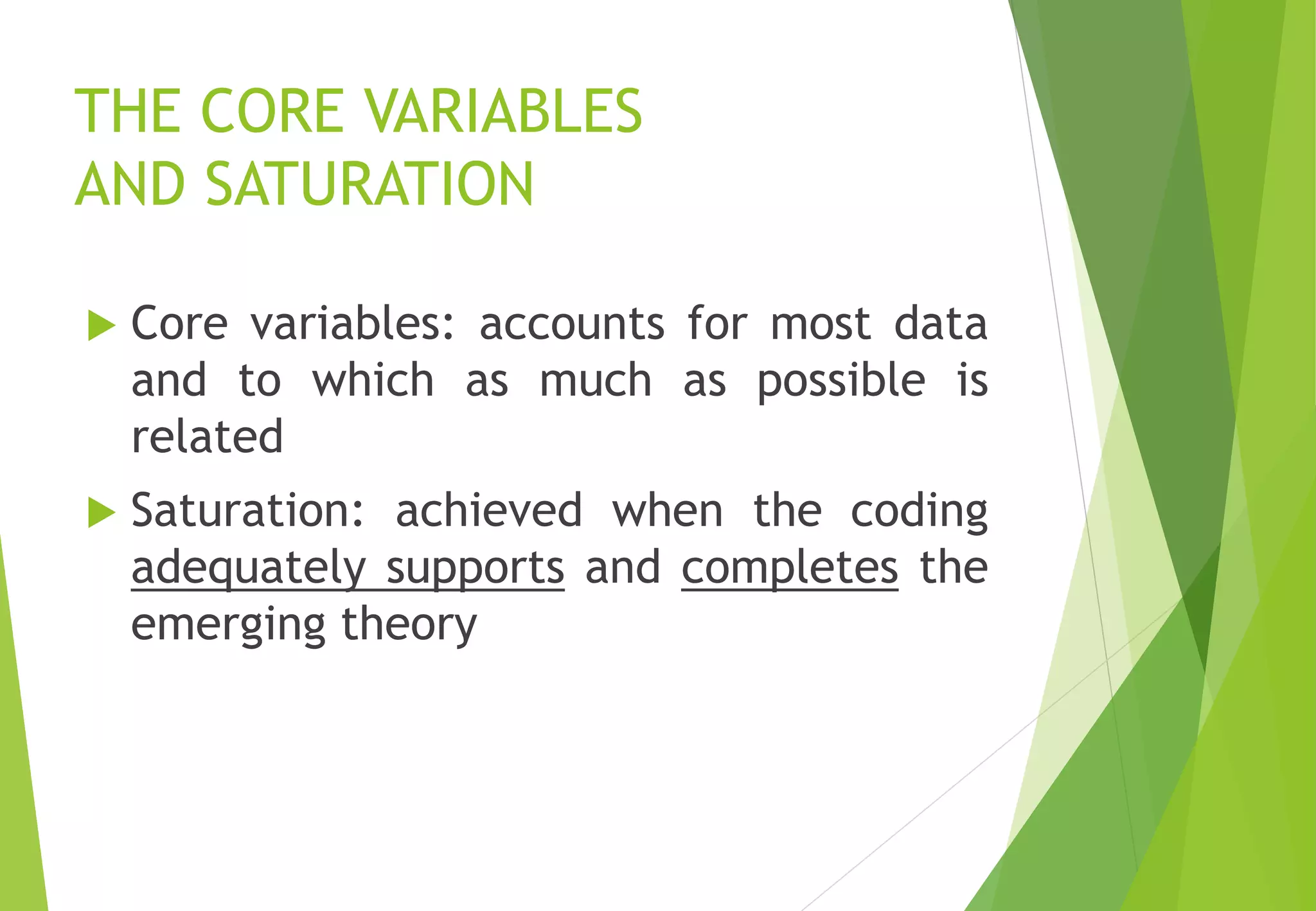 THE CORE VARIABLES
AND SATURATION
 Core variables: accounts for most data
and to which as much as possible is
related
 Saturation: achieved when the coding
adequately supports and completes the
emerging theory
 