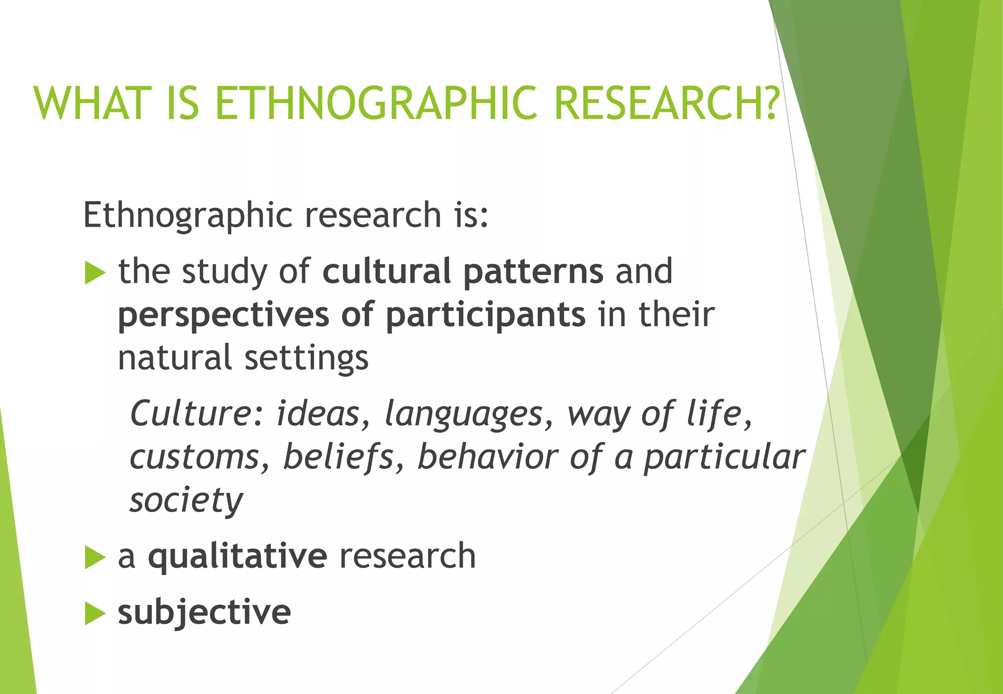 WHAT IS ETHNOGRAPHIC RESEARCH?
Ethnographic research is:
 the study of cultural patterns and
perspectives of participants in their
natural settings
Culture: ideas, languages, way of life,
customs, beliefs, behavior of a particular
society
 a qualitative research
 subjective
 