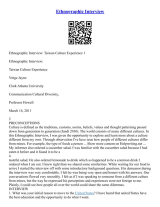 Ethnographic Interview
Ethnographic Interview: Taiwan Culture Experience 1
Ethnographic Interview:
Taiwan Culture Experience
Vntge Jayne
Clark Atlanta University
Communication Cultural Diversity,
Professor Howell
March 14, 2011
2
PRECONCEPTIONS
Culture is defined as the traditions, customs, norms, beliefs, values and thought patterning passed
down from generation to generation (Jandt 2010). The world consists of many different cultures. In
this Ethnographic Interview, I was given the opportunity to explore and learn more about a culture
different from my own. Through observation I've have seen how people of different cultures differ
from mines. For example, the type of foods a person ... Show more content on Helpwriting.net ...
My informer also ordered a cucumber salad. I was familiar with the cucumber salad because I had
eaten it before and it found it to be a
4
tasteful salad. He also ordered lemonade to drink which so happened to be a common drink I
ordered when I ate out. I knew right than we shared some similarities. While waiting for our food to
arrive I started the interview off with some introductory background questions. His demeanor during
the interview was very comfortable. I felt he was being very open and honest with his answers. Our
conversations flowed very smoothly. I felt as if I was speaking to someone from a different culture
from mines, but the way he expressed his perceptions and experiences were not foreign to me.
Plainly, I could see how people all over the world could share the same dilemmas.
INTERVIEW
1. What was your initial reason to move to the United States? I have heard that united States have
the best education and the opportunity to do what I want.
 