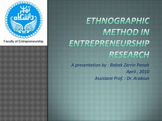 Ethnographic method in  entrepreneurship research A presentation by : BabakZarrinPanah April , 2010 Assistant Prof. : Dr. Arabiun 