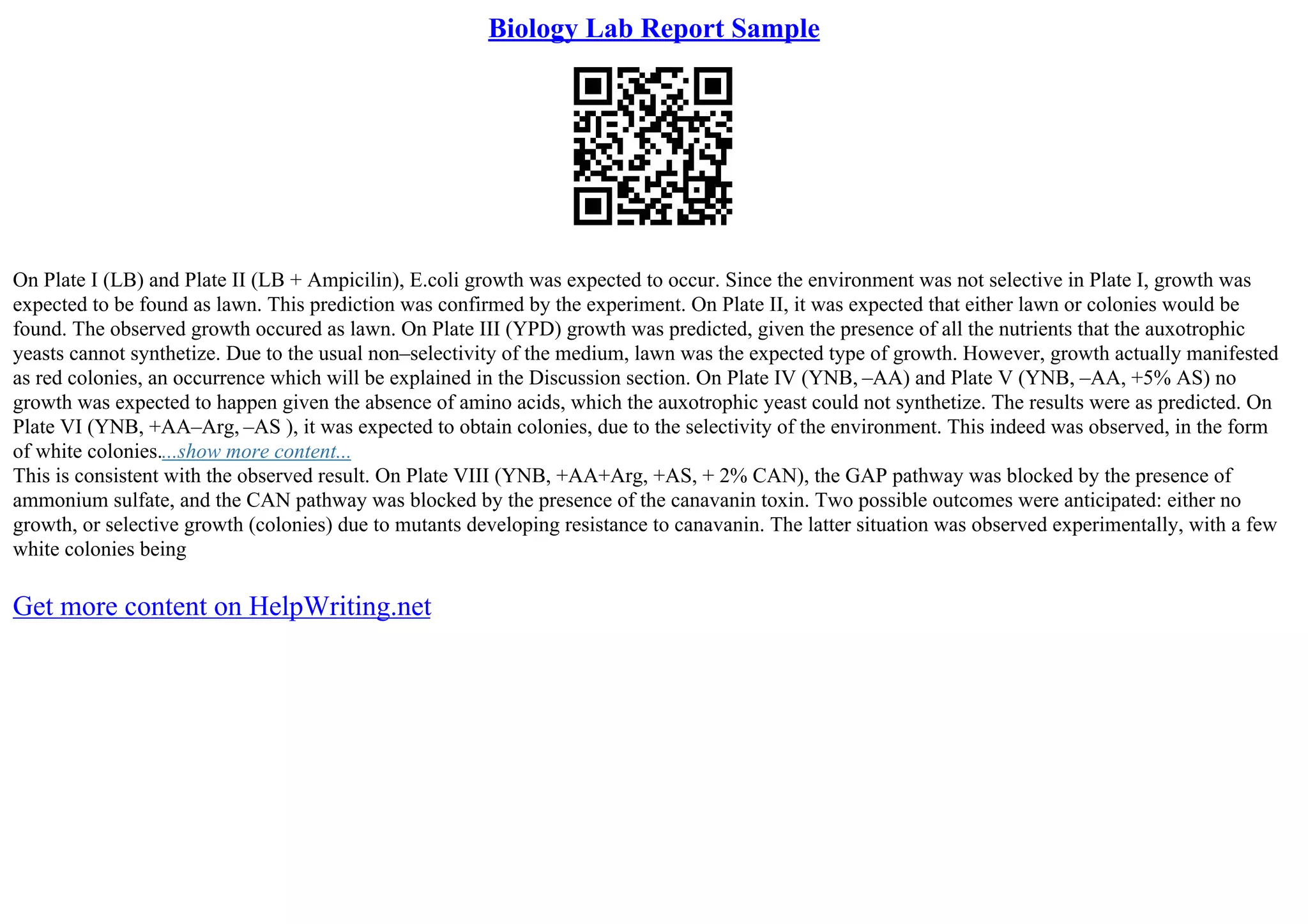 Biology Lab Report Sample
On Plate I (LB) and Plate II (LB + Ampicilin), E.coli growth was expected to occur. Since the environment was not selective in Plate I, growth was
expected to be found as lawn. This prediction was confirmed by the experiment. On Plate II, it was expected that either lawn or colonies would be
found. The observed growth occured as lawn. On Plate III (YPD) growth was predicted, given the presence of all the nutrients that the auxotrophic
yeasts cannot synthetize. Due to the usual non–selectivity of the medium, lawn was the expected type of growth. However, growth actually manifested
as red colonies, an occurrence which will be explained in the Discussion section. On Plate IV (YNB, –AA) and Plate V (YNB, –AA, +5% AS) no
growth was expected to happen given the absence of amino acids, which the auxotrophic yeast could not synthetize. The results were as predicted. On
Plate VI (YNB, +AA–Arg, –AS ), it was expected to obtain colonies, due to the selectivity of the environment. This indeed was observed, in the form
of white colonies....show more content...
This is consistent with the observed result. On Plate VIII (YNB, +AA+Arg, +AS, + 2% CAN), the GAP pathway was blocked by the presence of
ammonium sulfate, and the CAN pathway was blocked by the presence of the canavanin toxin. Two possible outcomes were anticipated: either no
growth, or selective growth (colonies) due to mutants developing resistance to canavanin. The latter situation was observed experimentally, with a few
white colonies being
Get more content on HelpWriting.net
 