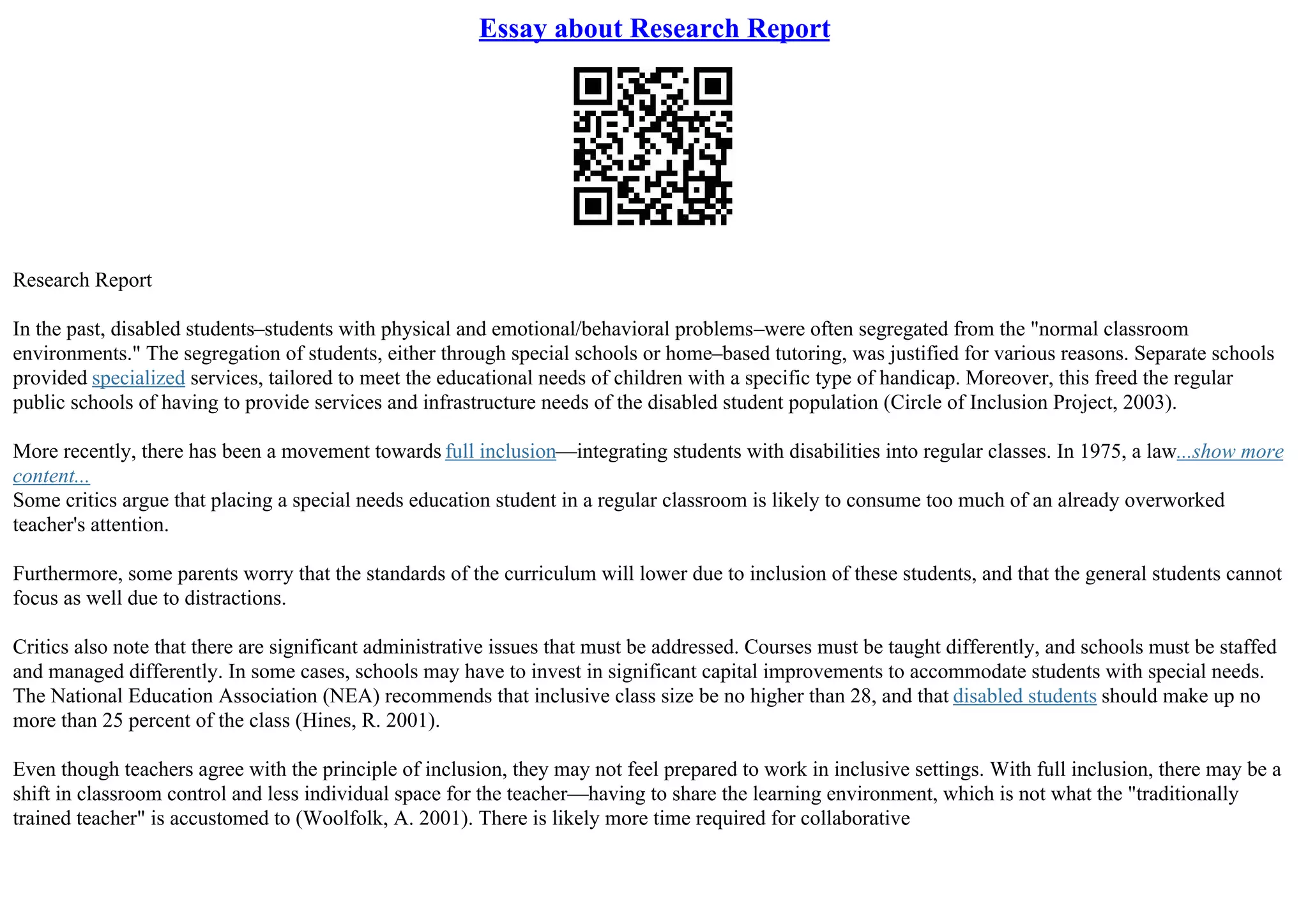 Essay about Research Report
Research Report
In the past, disabled students–students with physical and emotional/behavioral problems–were often segregated from the "normal classroom
environments." The segregation of students, either through special schools or home–based tutoring, was justified for various reasons. Separate schools
provided specialized services, tailored to meet the educational needs of children with a specific type of handicap. Moreover, this freed the regular
public schools of having to provide services and infrastructure needs of the disabled student population (Circle of Inclusion Project, 2003).
More recently, there has been a movement towards full inclusion––integrating students with disabilities into regular classes. In 1975, a law...show more
content...
Some critics argue that placing a special needs education student in a regular classroom is likely to consume too much of an already overworked
teacher's attention.
Furthermore, some parents worry that the standards of the curriculum will lower due to inclusion of these students, and that the general students cannot
focus as well due to distractions.
Critics also note that there are significant administrative issues that must be addressed. Courses must be taught differently, and schools must be staffed
and managed differently. In some cases, schools may have to invest in significant capital improvements to accommodate students with special needs.
The National Education Association (NEA) recommends that inclusive class size be no higher than 28, and that disabled students should make up no
more than 25 percent of the class (Hines, R. 2001).
Even though teachers agree with the principle of inclusion, they may not feel prepared to work in inclusive settings. With full inclusion, there may be a
shift in classroom control and less individual space for the teacher––having to share the learning environment, which is not what the "traditionally
trained teacher" is accustomed to (Woolfolk, A. 2001). There is likely more time required for collaborative
 