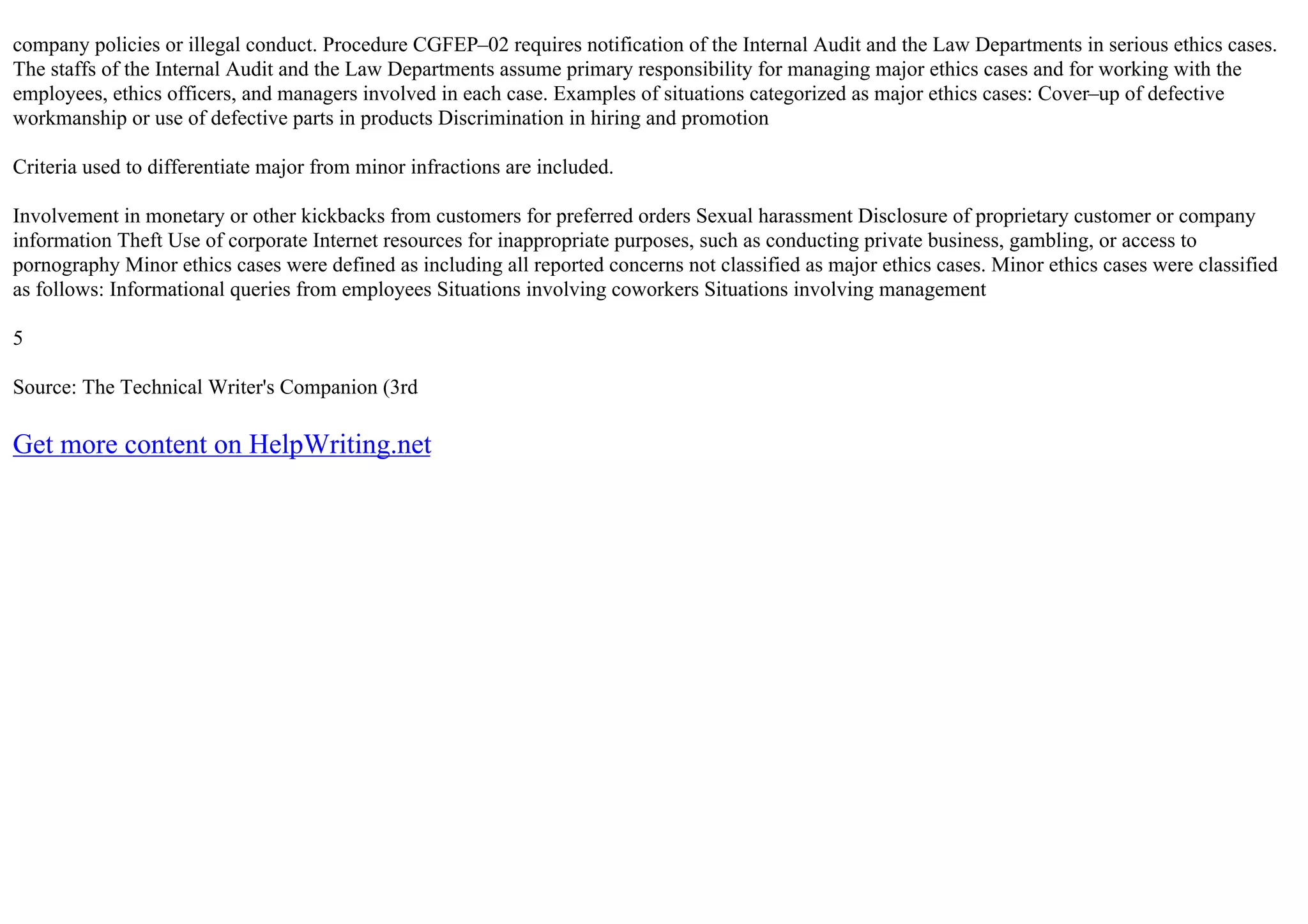 company policies or illegal conduct. Procedure CGFEP–02 requires notification of the Internal Audit and the Law Departments in serious ethics cases.
The staffs of the Internal Audit and the Law Departments assume primary responsibility for managing major ethics cases and for working with the
employees, ethics officers, and managers involved in each case. Examples of situations categorized as major ethics cases: Cover–up of defective
workmanship or use of defective parts in products Discrimination in hiring and promotion
Criteria used to differentiate major from minor infractions are included.
Involvement in monetary or other kickbacks from customers for preferred orders Sexual harassment Disclosure of proprietary customer or company
information Theft Use of corporate Internet resources for inappropriate purposes, such as conducting private business, gambling, or access to
pornography Minor ethics cases were defined as including all reported concerns not classified as major ethics cases. Minor ethics cases were classified
as follows: Informational queries from employees Situations involving coworkers Situations involving management
5
Source: The Technical Writer's Companion (3rd
Get more content on HelpWriting.net
 