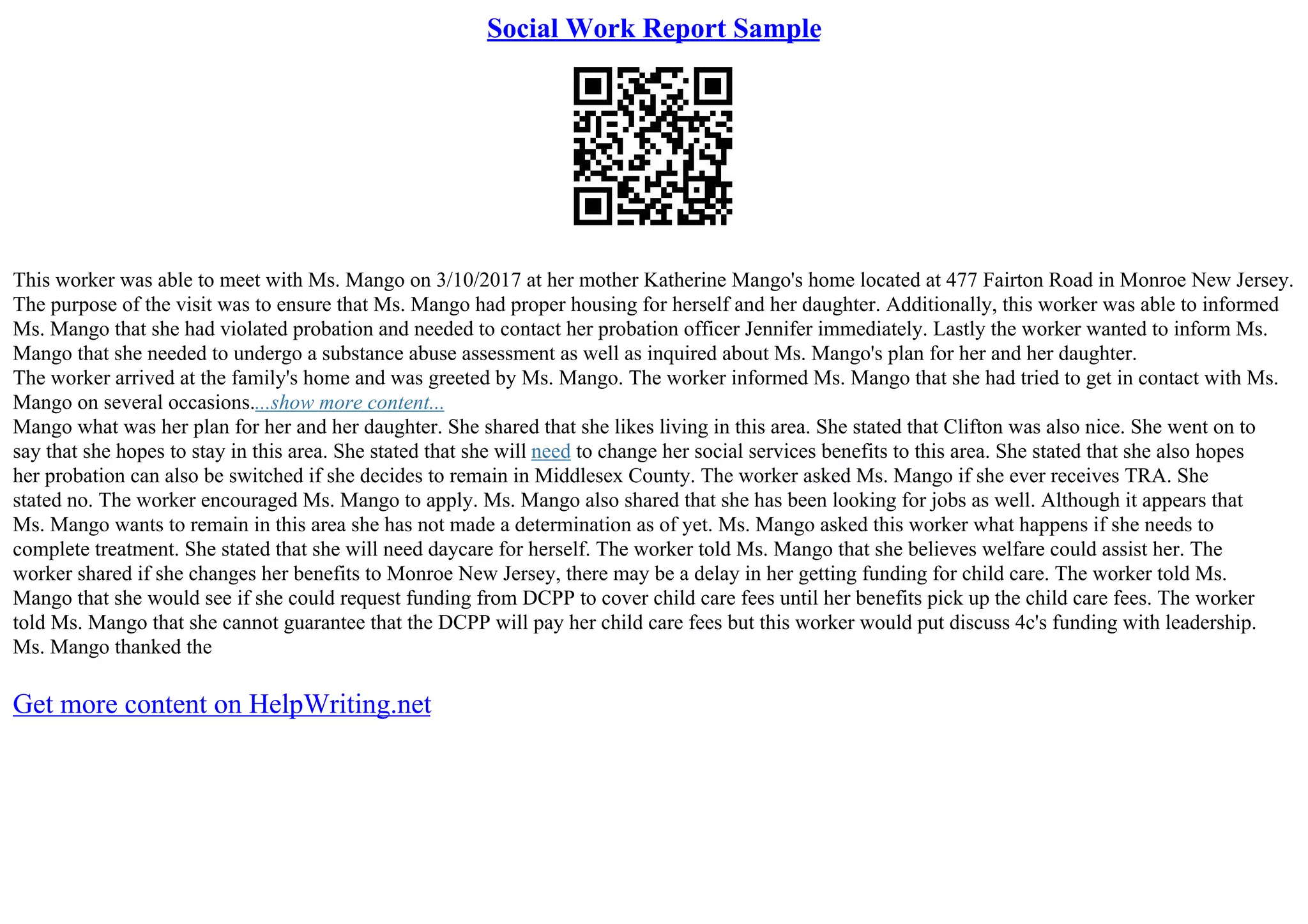 Social Work Report Sample
This worker was able to meet with Ms. Mango on 3/10/2017 at her mother Katherine Mango's home located at 477 Fairton Road in Monroe New Jersey.
The purpose of the visit was to ensure that Ms. Mango had proper housing for herself and her daughter. Additionally, this worker was able to informed
Ms. Mango that she had violated probation and needed to contact her probation officer Jennifer immediately. Lastly the worker wanted to inform Ms.
Mango that she needed to undergo a substance abuse assessment as well as inquired about Ms. Mango's plan for her and her daughter.
The worker arrived at the family's home and was greeted by Ms. Mango. The worker informed Ms. Mango that she had tried to get in contact with Ms.
Mango on several occasions....show more content...
Mango what was her plan for her and her daughter. She shared that she likes living in this area. She stated that Clifton was also nice. She went on to
say that she hopes to stay in this area. She stated that she will need to change her social services benefits to this area. She stated that she also hopes
her probation can also be switched if she decides to remain in Middlesex County. The worker asked Ms. Mango if she ever receives TRA. She
stated no. The worker encouraged Ms. Mango to apply. Ms. Mango also shared that she has been looking for jobs as well. Although it appears that
Ms. Mango wants to remain in this area she has not made a determination as of yet. Ms. Mango asked this worker what happens if she needs to
complete treatment. She stated that she will need daycare for herself. The worker told Ms. Mango that she believes welfare could assist her. The
worker shared if she changes her benefits to Monroe New Jersey, there may be a delay in her getting funding for child care. The worker told Ms.
Mango that she would see if she could request funding from DCPP to cover child care fees until her benefits pick up the child care fees. The worker
told Ms. Mango that she cannot guarantee that the DCPP will pay her child care fees but this worker would put discuss 4c's funding with leadership.
Ms. Mango thanked the
Get more content on HelpWriting.net
 