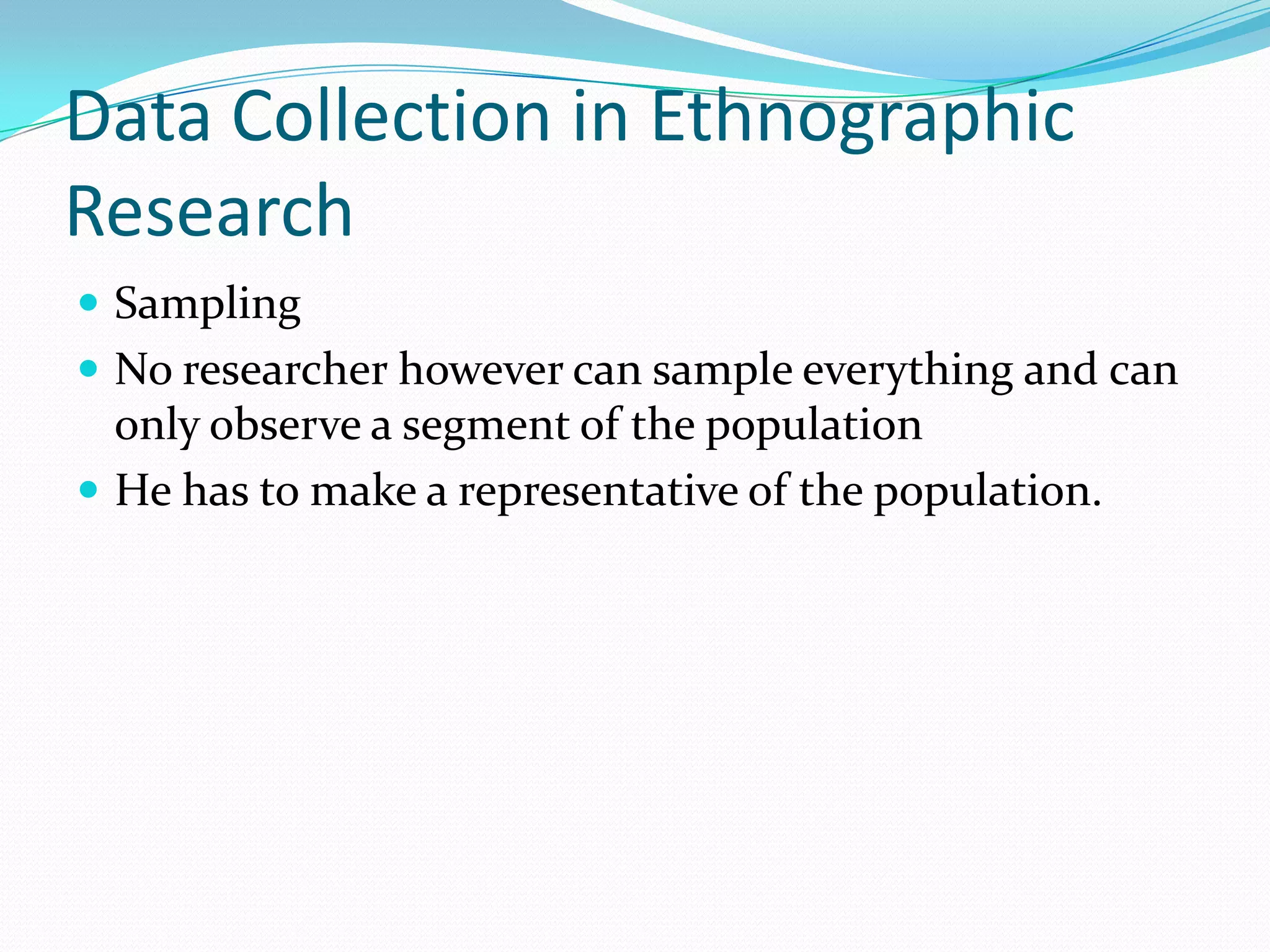 Data Collection in Ethnographic ResearchSamplingNo researcher however can sample everything and can only observe a segment of the populationHe has to make a representative of the population.