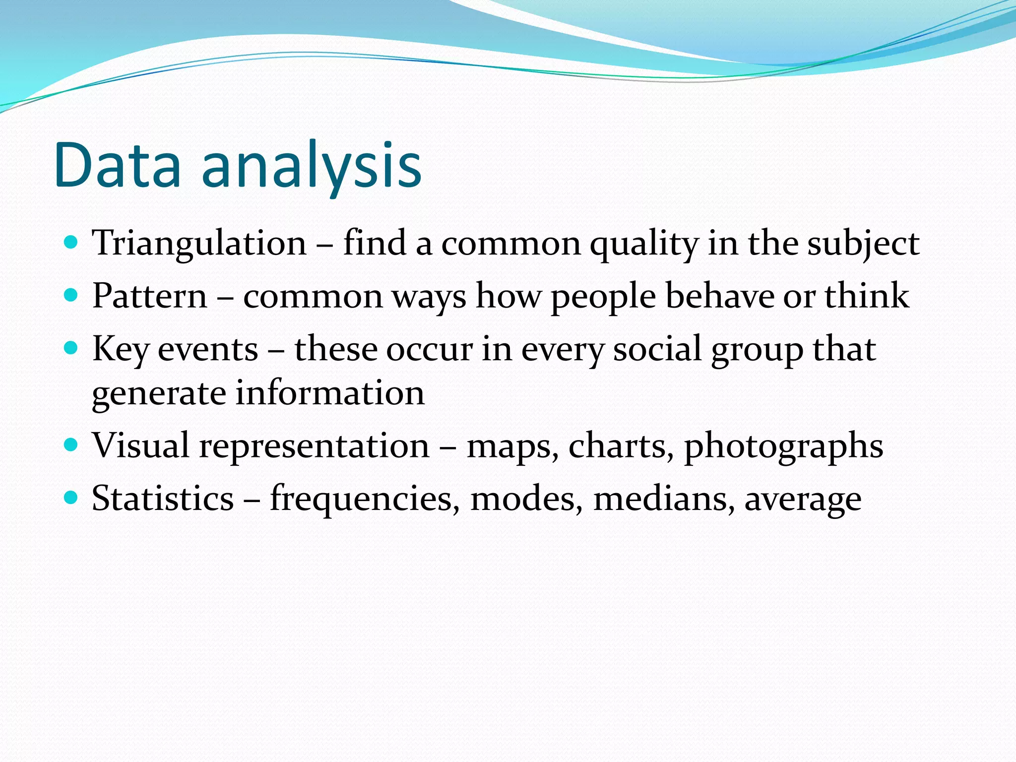 Data analysis Triangulation – find a common quality in the subjectPattern – common ways how people behave or thinkKey events – these occur in every social group that generate informationVisual representation – maps, charts, photographsStatistics – frequencies, modes, medians, average