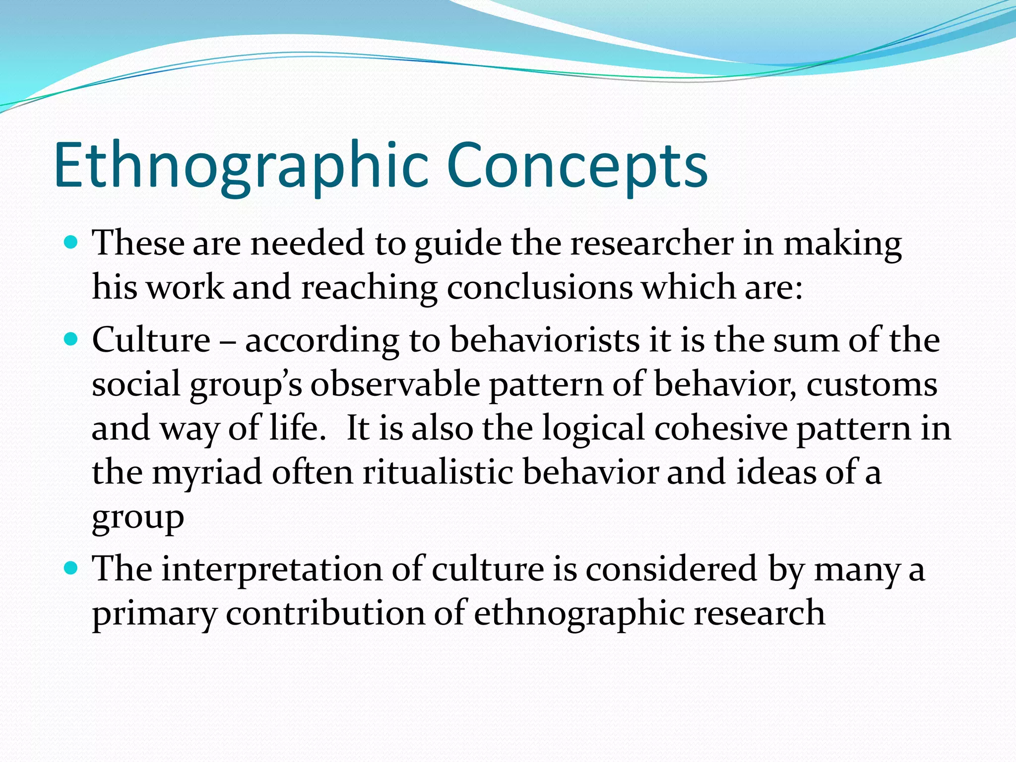 Ethnographic ConceptsThese are needed to guide the researcher in making his work and reaching conclusions which are:Culture – according to behaviorists it is the sum of the social group’s observable pattern of behavior, customs and way of life.  It is also the logical cohesive pattern in the myriad often ritualistic behavior and ideas of a groupThe interpretation of culture is considered by many a primary contribution of ethnographic research