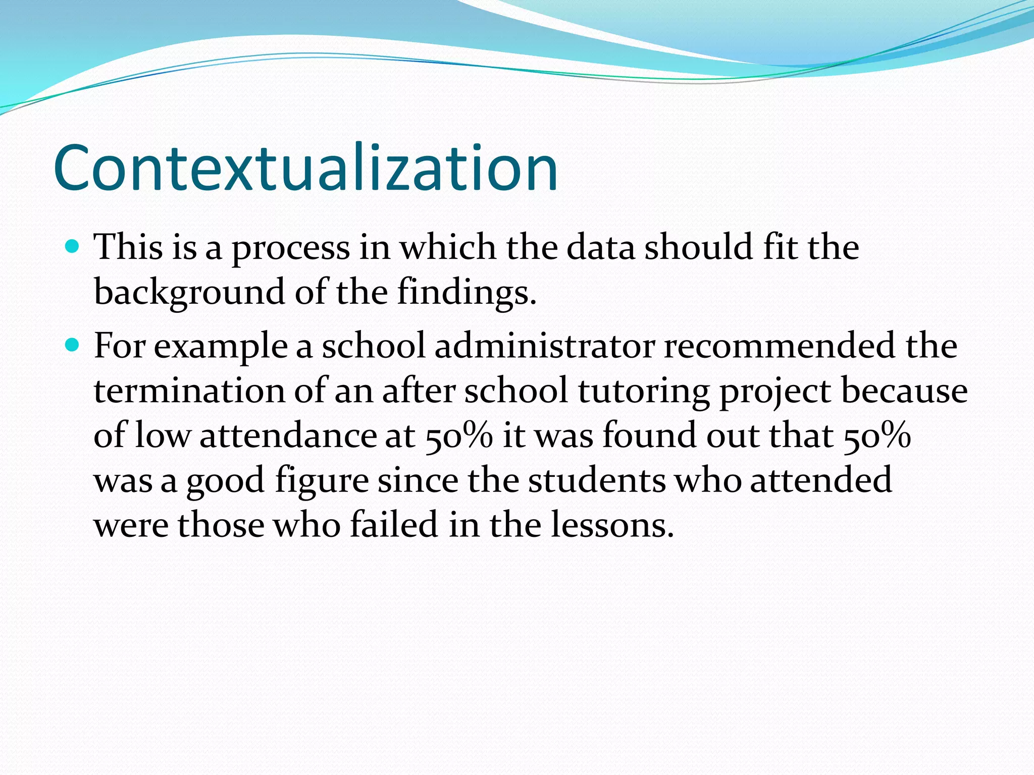 ContextualizationThis is a process in which the data should fit the background of the findings.For example a school administrator recommended the termination of an after school tutoring project because of low attendance at 50% it was found out that 50% was a good figure since the students who attended were those who failed in the lessons.  