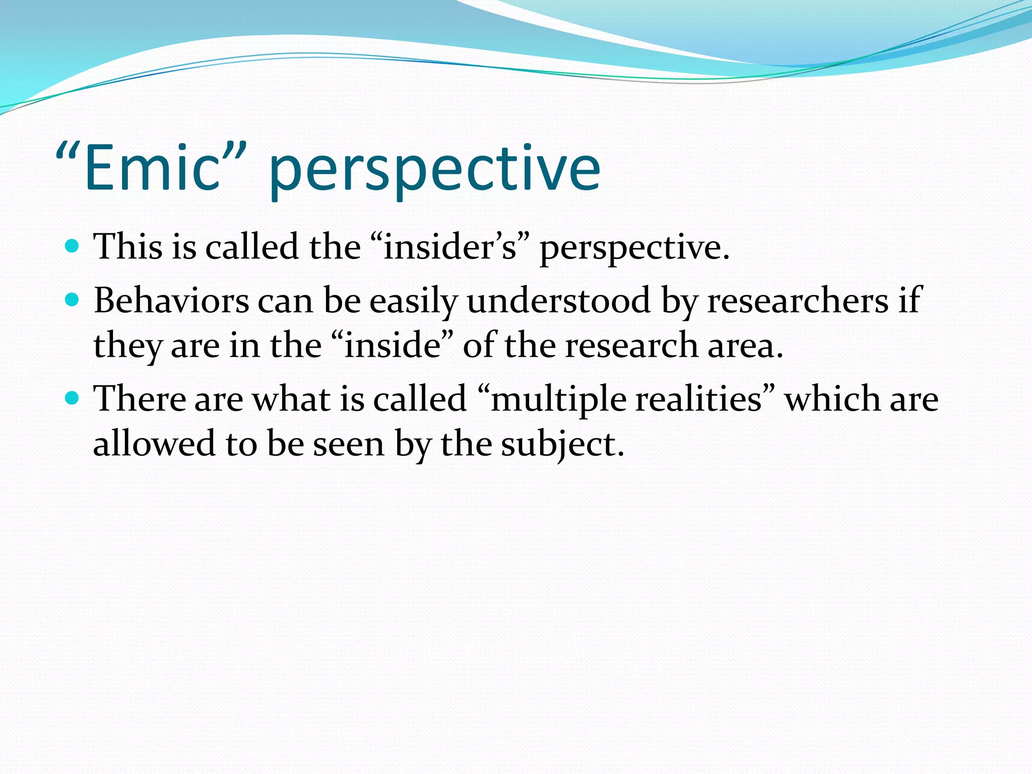 “Emic” perspectiveThis is called the “insider’s” perspective.Behaviors can be easily understood by researchers if they are in the “inside” of the research area.There are what is called “multiple realities” which are allowed to be seen by the subject. 