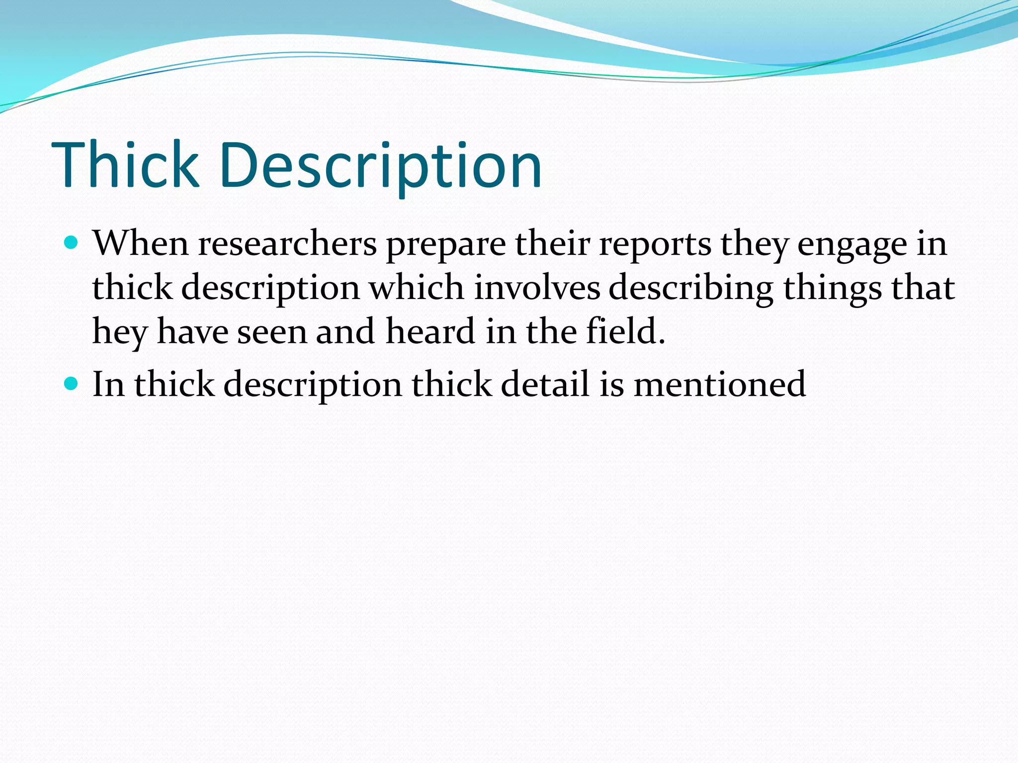 Thick DescriptionWhen researchers prepare their reports they engage in thick description which involves describing things that hey have seen and heard in the field. In thick description thick detail is mentioned