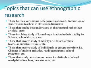 Topics that can use ethnographic researchThose by their very nature defy quantification i.e.  Interaction of students and teachers in classroom discussionThose that can be best understood in their natural rather than artificial stateThose involving study of formal organization in their totality i.e. Schools, school districts, etc.Those that involve study of activity i.e. Classes, athletic teams, administrative units, etc.Those that involve study of individuals or groups over time. i.e. Changes of student attitudes, reading programs, school programs, etc.Those that study behaviors and roles. i.e. Attitude of school newly-hired teachers, new students, etc.  