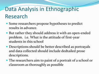 Data Analysis in Ethnographic ResearchSome researchers propose hypotheses to predict results in advance.But rather they should address it with an open-ended problem.  i.e. What is the attitude of first-year students in this schoolDescriptions should be better described as portrayals and data collected should include dedtailed prose descriptions.The researchers aim to paint of a portrait of a school or classroom as thoroughly as possible