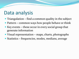 Data analysis Triangulation – find a common quality in the subjectPattern – common ways how people behave or thinkKey events – these occur in every social group that generate informationVisual representation – maps, charts, photographsStatistics – frequencies, modes, medians, average