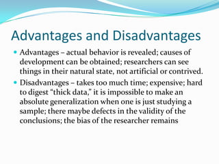 Advantages and DisadvantagesAdvantages – actual behavior is revealed; causes of development can be obtained; researchers can see things in their natural state, not artificial or contrived.Disadvantages – takes too much time; expensive; hard to digest “thick data,” it is impossible to make an absolute generalization when one is just studying a sample; there maybe defects in the validity of the conclusions; the bias of the researcher remains