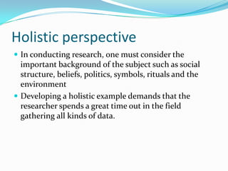 Holistic perspectiveIn conducting research, one must consider the important background of the subject such as social structure, beliefs, politics, symbols, rituals and the environmentDeveloping a holistic example demands that the researcher spends a great time out in the field gathering all kinds of data.