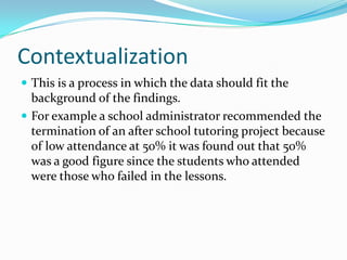 ContextualizationThis is a process in which the data should fit the background of the findings.For example a school administrator recommended the termination of an after school tutoring project because of low attendance at 50% it was found out that 50% was a good figure since the students who attended were those who failed in the lessons.  