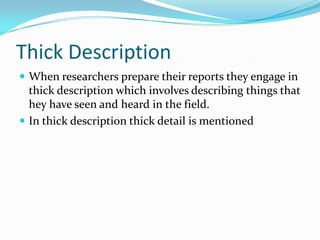 Thick DescriptionWhen researchers prepare their reports they engage in thick description which involves describing things that hey have seen and heard in the field. In thick description thick detail is mentioned