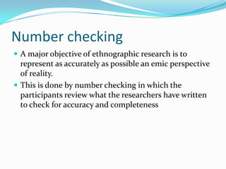 Number checkingA major objective of ethnographic research is to represent as accurately as possible an emic perspective of reality.This is done by number checking in which the participants review what the researchers have written to check for accuracy and completeness
