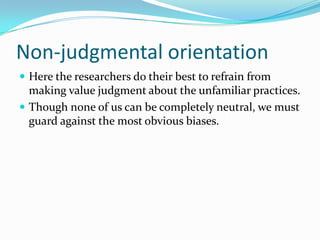 Non-judgmental orientationHere the researchers do their best to refrain from making value judgment about the unfamiliar practices.  Though none of us can be completely neutral, we must guard against the most obvious biases.