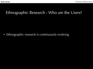 Ryan Larson Professor Klinkowstein 
Ethnographic Research - Who are the Users? 
• Ethnographic research is continuously evolving 
 