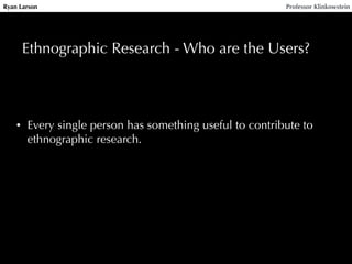 Ryan Larson Professor Klinkowstein 
Ethnographic Research - Who are the Users? 
• Every single person has something useful to contribute to 
ethnographic research. 
 