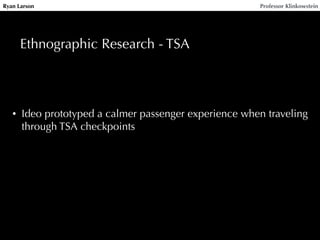 Ryan Larson Professor Klinkowstein 
Ethnographic Research - TSA 
• Ideo prototyped a calmer passenger experience when traveling 
through TSA checkpoints 
 
