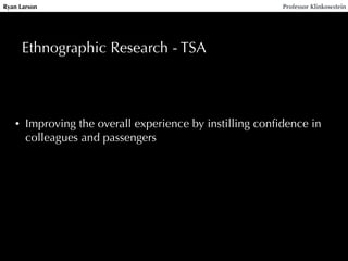 Ryan Larson Professor Klinkowstein 
Ethnographic Research - TSA 
• Improving the overall experience by instilling confidence in 
colleagues and passengers 
 