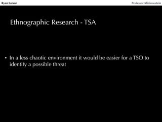 Ryan Larson Professor Klinkowstein 
Ethnographic Research - TSA 
• In a less chaotic environment it would be easier for a TSO to 
identify a possible threat 
