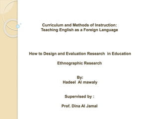 Curriculum and Methods of Instruction:
Teaching English as a Foreign Language
How to Design and Evaluation Research in Education
Ethnographic Research
By:
Hadeel Al mawaly
Supervised by :
Prof. Dina Al Jamal
 