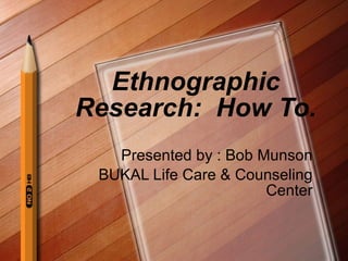 Ethnographic Research:  How To. Presented by : Bob Munson BUKAL Life Care & Counseling Center 