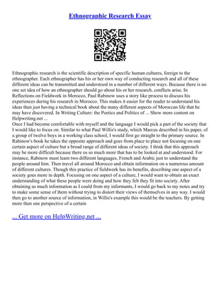 Ethnographic Research Essay
Ethnographic research is the scientific description of specific human cultures, foreign to the
ethnographer. Each ethnographer has his or her own way of conducting research and all of these
different ideas can be transmitted and understood in a number of different ways. Because there is no
one set idea of how an ethnographer should go about his or her research, conflicts arise. In
Reflections on Fieldwork in Morocco, Paul Rabinow uses a story like process to discuss his
experiences during his research in Morocco. This makes it easier for the reader to understand his
ideas then just having a technical book about the many different aspects of Moroccan life that he
may have discovered. In Writing Culture: the Poetics and Politics of ... Show more content on
Helpwriting.net ...
Once I had become comfortable with myself and the language I would pick a part of the society that
I would like to focus on. Similar to what Paul Willis's study, which Marcus described in his paper, of
a group of twelve boys in a working class school, I would first go straight to the primary source. In
Rabinow's book he takes the opposite approach and goes from place to place not focusing on one
certain aspect of culture but a broad range of different ideas of society. I think that this approach
may be more difficult because there os so much more that has to be looked at and understood. For
instance, Rabinow must learn two different languages, French and Arabic just to understand the
people around him. Then travel all around Morocco and obtain information on a numerous amount
of different cultures. Though this practice of fieldwork has its benefits, describing one aspect of a
society goes more in depth. Focusing on one aspect of a culture, I would want to obtain an exact
understanding of what these people were doing and how they felt they fit into society. After
obtaining as much information as I could from my informants, I would go back to my notes and try
to make some sense of them without trying to distort their views of themselves in any way. I would
then go to another source of information, in Willis's example this would be the teachers. By getting
more then one perspective of a certain
... Get more on HelpWriting.net ...
 
