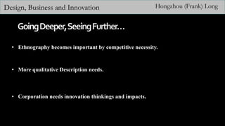 Design, Business and Innovation Hongzhou (Frank) Long
• Ethnography becomes important by competitive necessity.
• More qualitative Description needs.
• Corporation needs innovation thinkings and impacts.
 