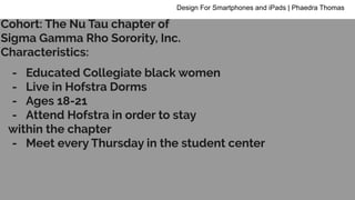 - Educated Collegiate black women
- Live in Hofstra Dorms
- Ages 18-21
- Attend Hofstra in order to stay
within the chapter
- Meet every Thursday in the student center
Design For Smartphones and iPads | Phaedra Thomas
Cohort: The Nu Tau chapter of
Sigma Gamma Rho Sorority, Inc.
Characteristics:
 