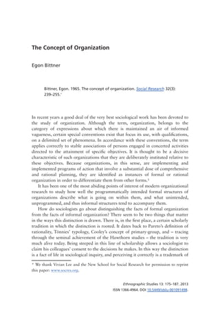Ethnographic Studies 13: 175–187. 2013
ISSN 1366-4964. DOI 10.5449/idslu-001091498.
The Concept of Organization
Egon Bittner
Bittner, Egon. 1965. The concept of organization. Social Research 32(3):
239–255.*
In recent years a good deal of the very best sociological work has been devoted to
the study of organization. Although the term, organization, belongs to the
category of expressions about which there is maintained an air of informed
vagueness, certain special conventions exist that focus its use, with qualifications,
on a delimited set of phenomena. In accordance with these conventions, the term
applies correctly to stable associations of persons engaged in concerted activities
directed to the attainment of specific objectives. It is thought to be a decisive
characteristic of such organizations that they are deliberately instituted relative to
these objectives. Because organizations, in this sense, are implementing and
implemented programs of action that involve a substantial dose of comprehensive
and rational planning, they are identified as instances of formal or rational
organization in order to differentiate them from other forms.1
It has been one of the most abiding points of interest of modern organizational
research to study how well the programmatically intended formal structures of
organizations describe what is going on within them, and what unintended,
unprogrammed, and thus informal structures tend to accompany them.
How do sociologists go about distinguishing the facts of formal organization
from the facts of informal organization? There seem to be two things that matter
in the ways this distinction is drawn. There is, in the first place, a certain scholarly
tradition in which the distinction is rooted. It dates back to Pareto’s definition of
rationality, Tönnies’ typology, Cooley’s concept of primary-group, and – tracing
through the seminal achievement of the Hawthorn studies – the tradition is very
much alive today. Being steeped in this line of scholarship allows a sociologist to
claim his colleagues’ consent to the decisions he makes. In this way the distinction
is a fact of life in sociological inquiry, and perceiving it correctly is a trademark of
* We thank Vivian Lee and the New School for Social Research for permission to reprint
this paper: www.socres.org.
 