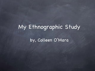 My Ethnographic Study by, Colleen O’Mara 