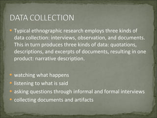 Typical ethnographic research employs three kinds of data collection: interviews, observation, and documents. This in turn produces three kinds of data: quotations, descriptions, and excerpts of documents, resulting in one product: narrative description. watching what happens listening to what is said asking questions through informal and formal interviews collecting documents and artifacts 
