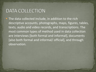 The data collected include, in addition to the rich descriptive accounts, photographs, maps, figures, tables, texts, audio and video records, and transcriptions. The most common types of method used in data collection are interviews [both formal and informal], documents [also both formal and informal/ official], and through observation. 